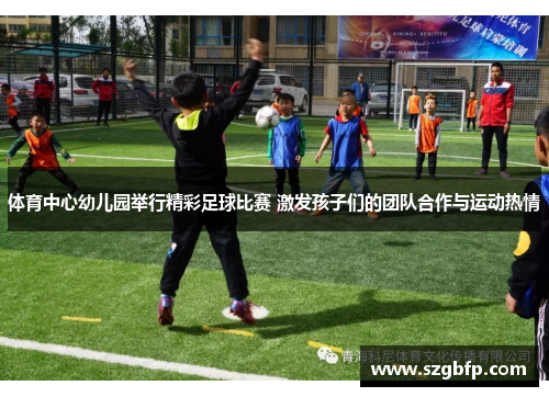 体育中心幼儿园举行精彩足球比赛 激发孩子们的团队合作与运动热情