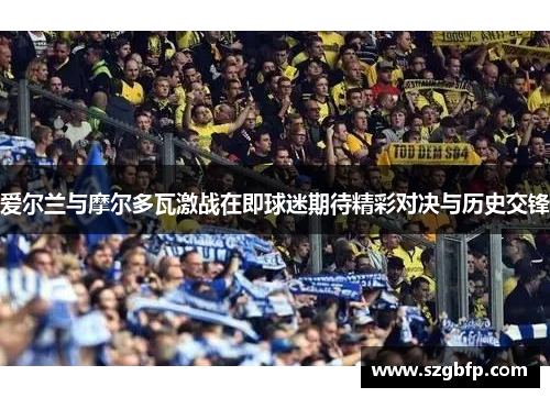爱尔兰与摩尔多瓦激战在即球迷期待精彩对决与历史交锋