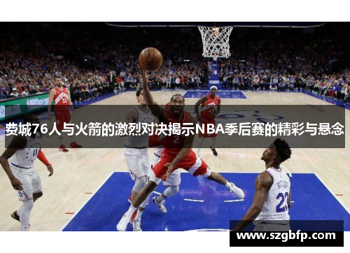 费城76人与火箭的激烈对决揭示NBA季后赛的精彩与悬念