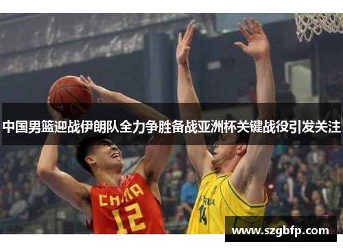 中国男篮迎战伊朗队全力争胜备战亚洲杯关键战役引发关注
