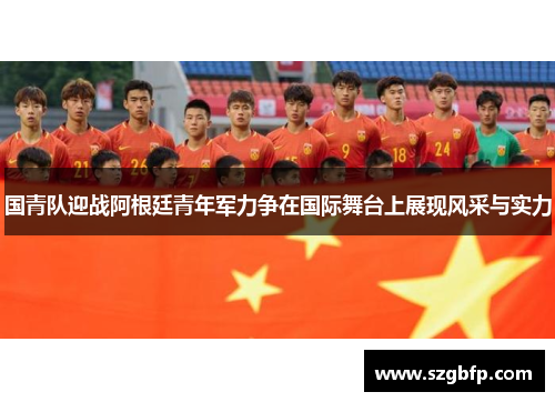 国青队迎战阿根廷青年军力争在国际舞台上展现风采与实力